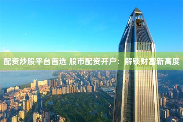 配資炒股平臺首選 股市配資開戶：解鎖財富新高度