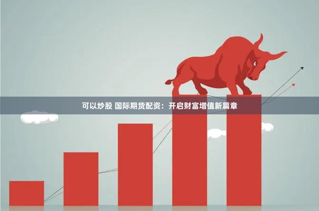 可以炒股 國際期貨配資：開啟財富增值新篇章