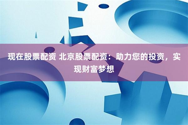 現(xiàn)在股票配資 北京股票配資：助力您的投資，實(shí)現(xiàn)財(cái)富夢(mèng)想