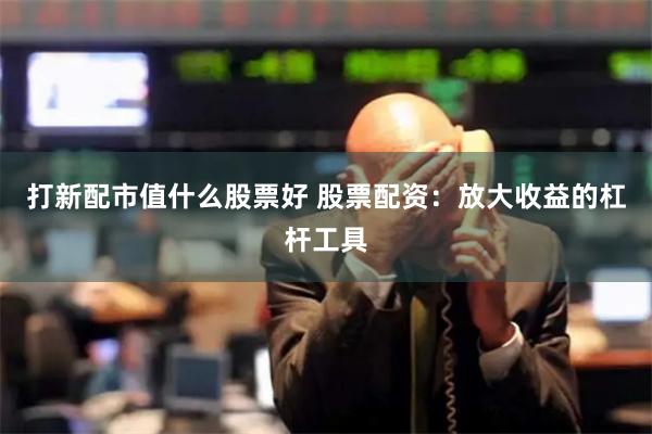 打新配市值什么股票好 股票配資：放大收益的杠桿工具