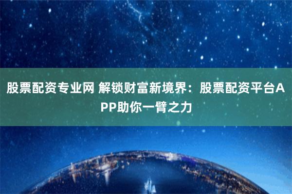 股票配資專業(yè)網(wǎng) 解鎖財富新境界：股票配資平臺APP助你一臂之力
