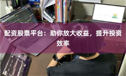 配資股票平臺：助你放大收益，提升投資效率